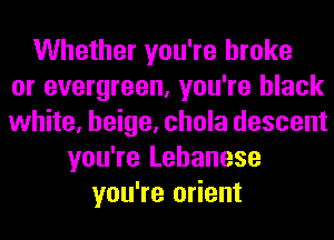 Whether you're broke
or evergreen, you're black
white, beige, chola descent
you're Lebanese
you're orient