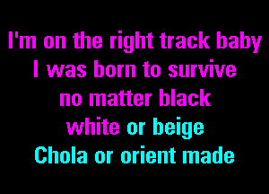 I'm on the right track baby
I was born to survive
no matter black
white or beige
Chola or orient made