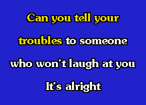 Can you tell your
troubles to someone
who won't laugh at you

It's alright