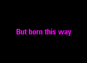 But born this way