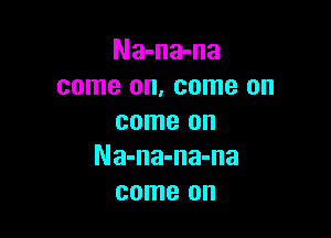 Na-na-na
come on, come on

come on
Na-na-na-na
come on
