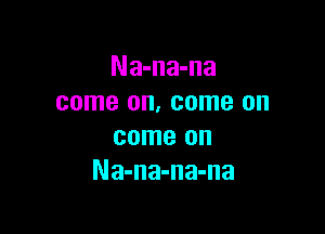 Na-na-na
come on, come on

come on
Na-na-na-na
