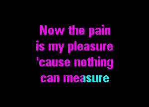 Now the pain
is my pleasure

'cause nothing
can measure