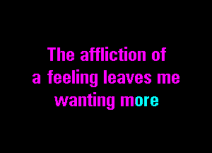 The affliction of

a feeling leaves me
wanting more