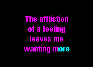 The affliction
of a feeling

leaves me
wanting more