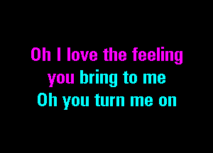 Oh I love the feeling

you bring to me
Oh you turn me on