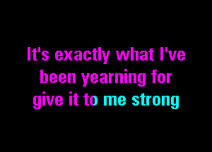 It's exactly what I've

been yearning for
give it to me strong