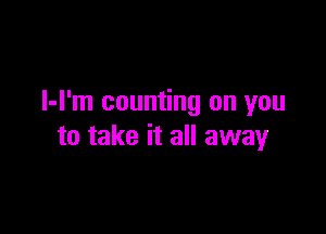 l-I'm counting on you

to take it all away