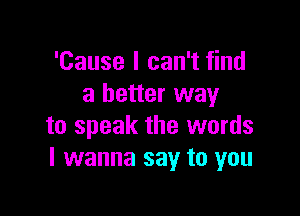 'Cause I can't find
a better way

to speak the words
I wanna say to you