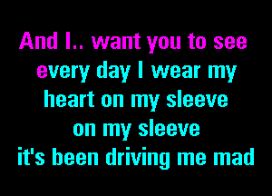 And l.. want you to see
every day I wear my
heart on my sleeve
on my sleeve
it's been driving me mad