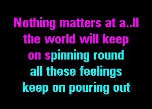 Nothing matters at a..ll
the world will keep
on spinning round
all these feelings
keep on pouring out