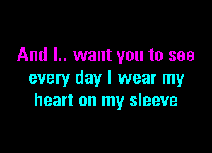 And L. want you to see

every day I wear my
heart on my sleeve