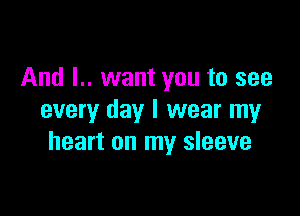 And L. want you to see

every day I wear my
heart on my sleeve