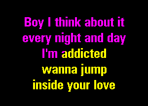 Boy I think about it
every night and day

I'm addicted
wanna iump
inside your love