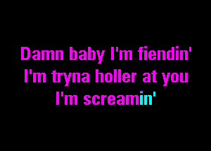 Damn baby I'm fiendin'

I'm tryna holler at you
I'm screamin'