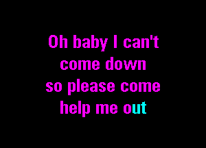 Oh baby I can't
come down

so please come
help me out