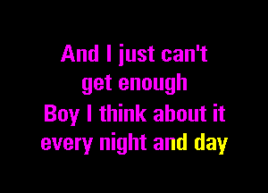 And I iust can't
get enough

Boy I think about it
every night and day