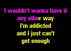 I wouldn't wanna have it
any other way

I'm addicted
and I just can't
getenough