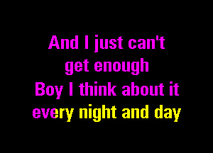 And I iust can't
get enough

Boy I think about it
every night and day