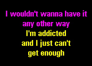 I wouldn't wanna have it
any other way

I'm addicted
and I just can't
getenough