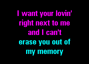 I want your Iovin'
right next to me

and I can't
erase you out of
my memory