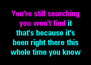 You're still searching
you won't find it
that's because it's
been right there this
whole time you know