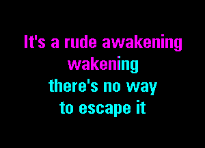 It's a rude awakening
wakening

there's no way
to escape it