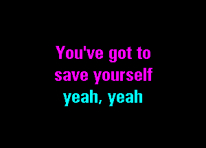 You've got to

save yourself
yeah,yeah