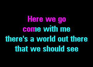 Here we go
come with me

there's a world out there
that we should see
