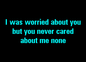 I was worried about you

but you never cared
about me none