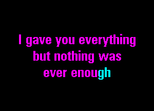 I gave you everything

but nothing was
ever enough