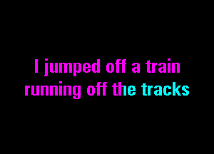 I iumped off a train

running off the tracks