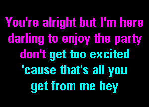 You're alright but I'm here
darling to enioy the party
don't get too excited
'cause that's all you
get from me hey