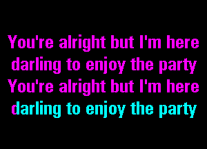 You're alright but I'm here
darling to enioy the party
You're alright but I'm here
darling to enioy the party