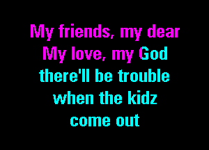 My friends, my dear
My love, my God

there'll be trouble
when the kidz
come out