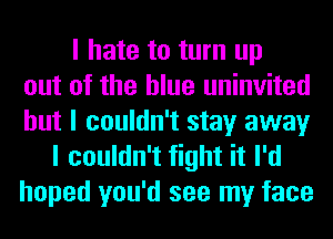 I hate to turn up
out of the blue uninvited
but I couldn't stay away
I couldn't fight it I'd
hoped you'd see my face