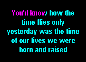 You'd know how the
time flies only
yesterday was the time
of our lives we were
born and raised