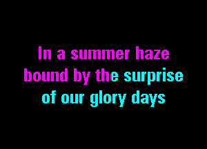 In a summer haze

bound by the surprise
of our glory days