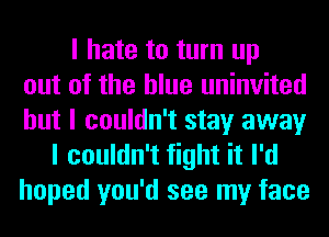 I hate to turn up
out of the blue uninvited
but I couldn't stay away
I couldn't fight it I'd
hoped you'd see my face