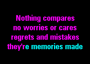 Nothing compares
no worries or cares
regrets and mistakes
they're memories made