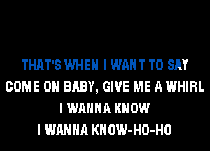 THAT'S WHEN I WANT TO SAY
COME ON BABY, GIVE ME A WHIRL
I WANNA KNOW
I WANNA KHOW-HO-HO