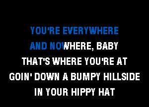 YOU'RE EVERYWHERE
AND NOWHERE, BABY
THAT'S WHERE YOU'RE AT
GOIH' DOWN A BUMPY HILLSIDE
IN YOUR HIPPY HAT