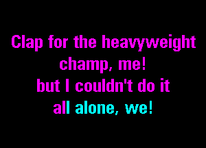 Clap for the heavyweight
champ. me!

but I couldn't do it
all alone, we!