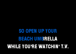 SD OPEN UP YOUR
BEACH UMBRELLA
WHILE YOU'RE WATCHIH' TH.