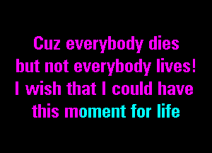 Cuz everybody dies
but not everybody lives!
I wish that I could have

this moment for life