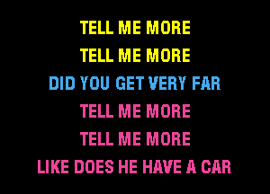 TELL ME MORE
TELL ME MORE
DID YOU GET VERY FAR
TELL ME MORE
TELL ME MORE
LIKE DOES HE HAVE A CAR