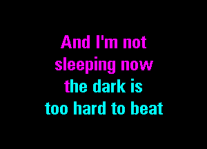 And I'm not
sleeping now

the dark is
too hard to beat