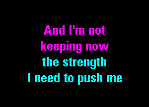 And I'm not
keeping now

the strength
I need to push me