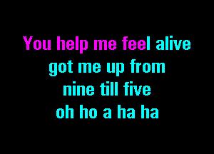 You help me feel alive
got me up from

nine till five
oh ho a ha ha