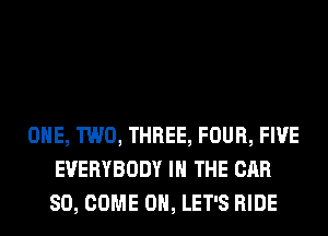 ONE, TWO, THREE, FOUR, FIVE
EVERYBODY IN THE CAR
SO, COME ON, LET'S RIDE